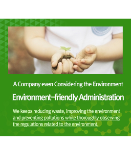 A Company even Considering the Environment. Environment-friendly Administration - We keeps reducing waste, improving the environment and preventing pollutions while thoroughly observing the regulations related to the environment.