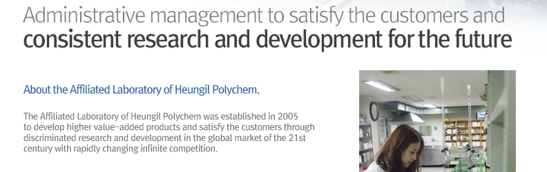 Administrative management to satisfy the customers and
					consistent research and development for the future About the / Affiliated Laboratory of Heungil Polychem.- The Affiliated Laboratory of Heungil Polychem was established in 2005 to develop higher value-added products and satisfy the customers through discriminated research and development in the global market of the 21st century with rapidly changing infinite competition.
					