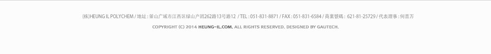 (株)HEUNG IL POLYCHEM / 地址 : 釜山广域市江西区绿山产团262路13号路12  / TEL : 051-831-8871 / FAX : 051-831-6584 / 商業號碼 :  621-81-25729 / 代表理事 : 何晋万 / COPYRIGHT (C) 2014 heung-il.com. ALL RIGHTS RESERVED. designed by gautech.