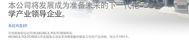 本公司将发展成为准备未来的下一代化
学产业领导企业。 各位网友好! - 非常感谢各位访问(株)HEUNG IL POLYCHEM网站。
HEUNG IL POLYCHEM以开发提高合成皮革用聚氨酯树脂加工性的产品为始，创立于1991年。