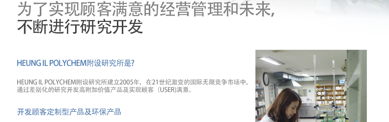 为了实现顾客满意的经营管理和未来，
不断进行研究开发/HEUNG IL POLYCHEM附设研究所是?-HEUNG IL POLYCHEM附设研究所建立2005年，在21世纪激变的国际无限竞争市场中，
通过差别化的研究开发高附加价值产品及实现顾客（USER)满意。/开发顾客定制型产品及环保产品-
