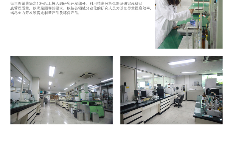 每年将销售额之10%以上投入到研究开发部分，利用精密分析仪器及研究设备彻
底管理质量，以满足顾客的要求。以按各领域分业化的研究人员为基础尽量提高效率，
竭尽全力开发顾客定制型产品及环保产品。
