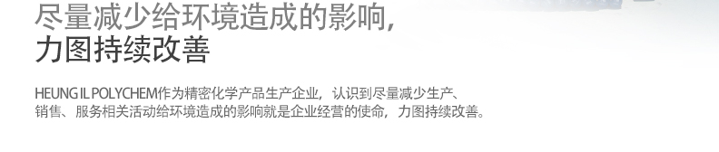 尽量减少给环境造成的影响，
力图持续改善-HEUNG IL POLYCHEM作为精密化学产品生产企业，认识到尽量减少生产、
销售、服务相关活动给环境造成的影响就是企业经营的使命，力图持续改善。
• 彻底遵守环境相关法规及全般规定。/
•掌握所有生产活动的环境影响，为尽量减少这些影响而建立环境目标，
     推进再利用及再使用、废物减量化等，不断开展环境改善和污染防止活动。/
•为提高有关环境经营的意识，对全体员工进行教育训练，公布本公司的环
     境方针和改善目标。