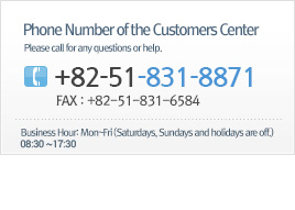 Phone Number of the Customers Center - Please call for any questions or help. / +82-51-831-8871 / FAX : +82-51-831-6584 / Business Hour : Mon~Fri (Saturdays, Sundays and holidays are off.) a.m. 9:00 ~ p.m. 6:00