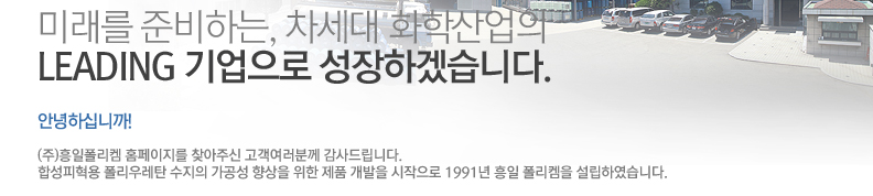 미래를 준비하는, 차세대 화학산업의 LEADING 기업으로 성장하겠습니다. 안녕하십니까! (주)흥일폴리켐 홈페이지를 찾아주신 고객여러분께 감사드립니다. 합성피혁용 폴리우레탄 수지의 가공성 향상을 위한 제품 개발을 시작으로 1991년 흥일 폴리켐을 설립하였습니다.