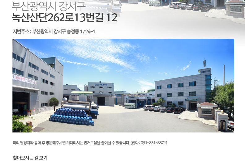 부산광역시 강서구 녹산산단262로13번길 12 (지번주소 : 부산광역시 강서구 송정동 1724-1) 미리 담당자와 통화 후 방문해주시면 기다리시는 번거로움을 줄이실 수 있습니다. (전화 : 051-831-8871) 