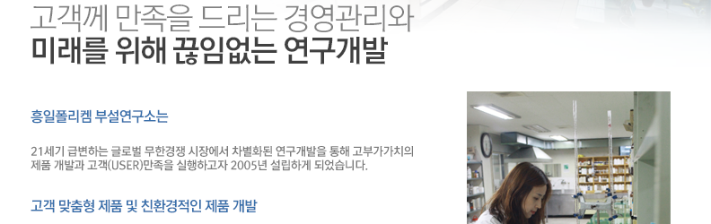 흥일폴리켐 부설연구소는 21세기 급변하는 글로벌 무한경쟁 시장에서 미래를 위한 끊임없는 연구개발을 통해 축적된 기술력을 바탕으로 고부가가치의 제품개발을 통한 고객(USER) 만족을 실행하고자 2005년에 설립하였습니다. 또한 정밀 시험분석기기 및 연구설비를 지속적으로 도입하여 엄격한 품질관리와 사후관리에 힘쓰고 있습니다.