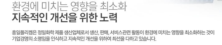 환경에 미치는 영향을 최소화, 지속적인 개선을 위한 노력 - 흥일폴리켐은 정밀화학 제품 생산업체로서 생산, 판매, 서비스관련 활동이 환경에 미치는 영향을 최소화하는 것이 기업경영의 소명임을 인식하고 지속적인 개선을 위하여 최선을 다하고 있습니다.
