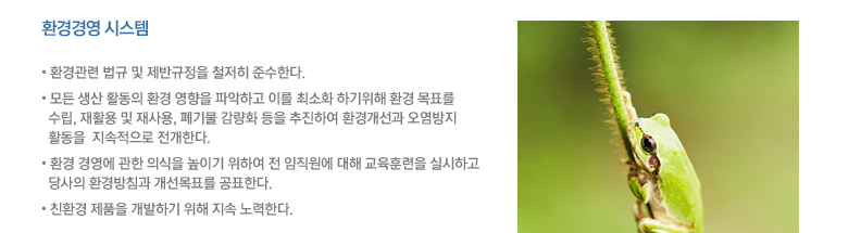 환경관련 법규 및 제반규정을 철저히 준수한다. 모든 생산 활동의 환경 영향을 파악하고 이를 최소화 하기위해 환경 목표를 수립, 재활용 및 재사용, 폐기물 감량화 등을 추진하여 환경개선과 오염방지 활동을  지속적으로 전개한다. 환경 경영에 관한 의식을 높이기 위하여 전 임직원에 대해 교육훈련을 실시하고 당사의 환경방침과 개선목표를 공표한다. 친환경 제품을 개발하기 위해 지속 노력한다.