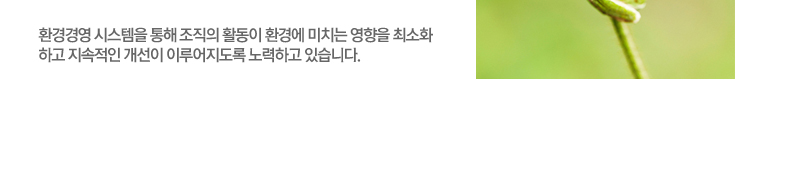 환경경영 시스템을 통해 조직의 활동이 환경에 미치는 영향을 최소화하고 지속적인 개선이 이루어지도록 노력하고 있습니다.
