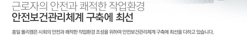 근로자의 안전과 쾌적한 작업환경, 안전보건관리체계 구축에 최선 - 흥일 폴리켐은 사회의 안전과 쾌적한 작업환경 조성을 위하여 안전보건관리체계 구축에 최선을 다하고 있습니다.