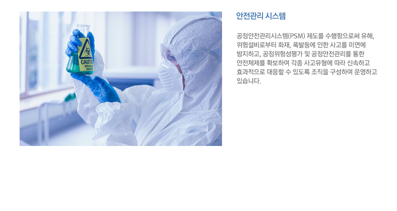 공정안전관리시스템(PSM) 제도를 수행함으로써 유해, 위험설비로부터 화재, 폭발등에 인한 사고를 미연에 방지하고, 공정위험성평가 및 공정안전관리를 통한 안전체제를 확보하여 각종 사고유형에 따라 신속하고 효과적으로 대응할 수 있도록 조직을 구성하여 운영하고 있습니다.